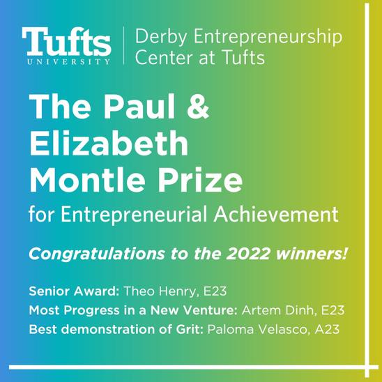 The Paul & Elizabeth Montle Prize for Entrepreneurial Achievement. Congratulations to the 2022 winners! Senior Award: Theo Henry, E23; Most Progress in a New Venture: Artem Dinh, E23; Best Demonstration of Grit: Paloma Velasco, A23